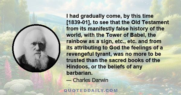 I had gradually come, by this time [1839-01], to see that the Old Testament from its manifestly false history of the world, with the Tower of Babel, the rainbow as a sign, etc., etc. and from its attributing to God the