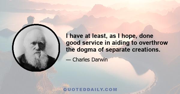 I have at least, as I hope, done good service in aiding to overthrow the dogma of separate creations.