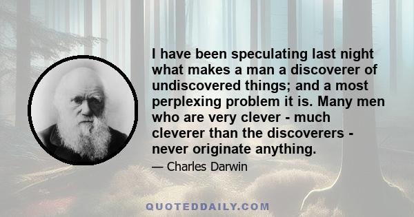 I have been speculating last night what makes a man a discoverer of undiscovered things; and a most perplexing problem it is. Many men who are very clever - much cleverer than the discoverers - never originate anything.