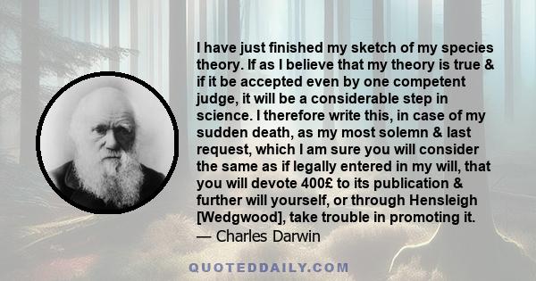 I have just finished my sketch of my species theory. If as I believe that my theory is true & if it be accepted even by one competent judge, it will be a considerable step in science. I therefore write this, in case of