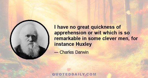 I have no great quickness of apprehension or wit which is so remarkable in some clever men, for instance Huxley