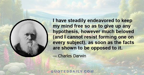 I have steadily endeavored to keep my mind free so as to give up any hypothesis, however much beloved (and I cannot resist forming one on every subject), as soon as the facts are shown to be opposed to it.