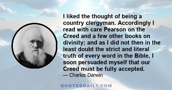 I liked the thought of being a country clergyman. Accordingly I read with care Pearson on the Creed and a few other books on divinity; and as I did not then in the least doubt the strict and literal truth of every word