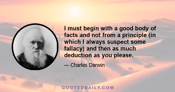 I must begin with a good body of facts and not from a principle (in which I always suspect some fallacy) and then as much deduction as you please.