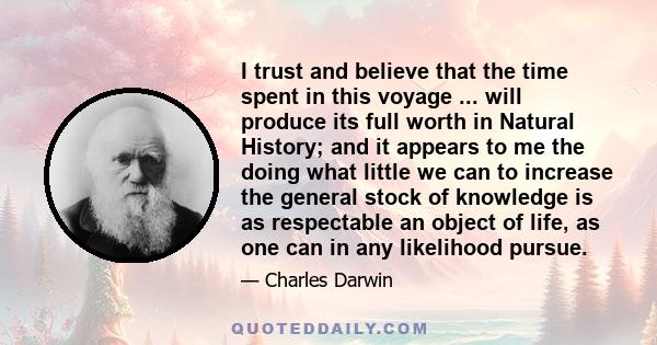 I trust and believe that the time spent in this voyage ... will produce its full worth in Natural History; and it appears to me the doing what little we can to increase the general stock of knowledge is as respectable