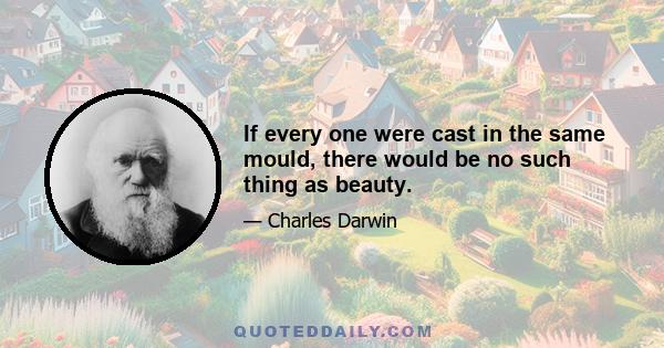 If every one were cast in the same mould, there would be no such thing as beauty.