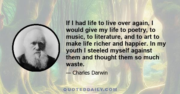 If I had life to live over again, I would give my life to poetry, to music, to literature, and to art to make life richer and happier. In my youth I steeled myself against them and thought them so much waste.