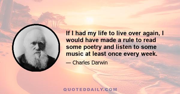 If I had my life to live over again, I would have made a rule to read some poetry and listen to some music at least once every week.