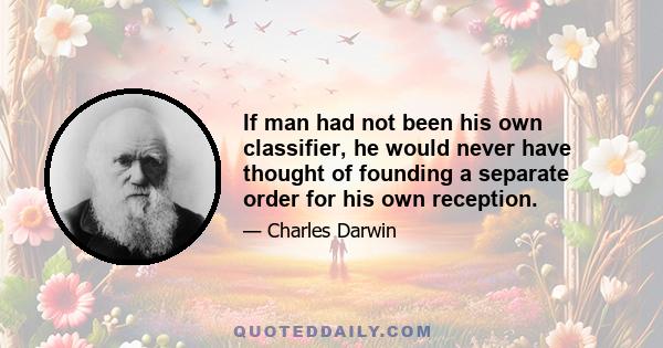 If man had not been his own classifier, he would never have thought of founding a separate order for his own reception.