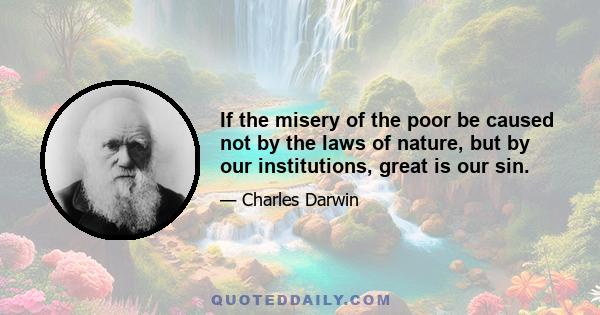 If the misery of the poor be caused not by the laws of nature, but by our institutions, great is our sin.