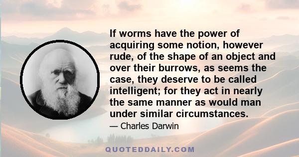 If worms have the power of acquiring some notion, however rude, of the shape of an object and over their burrows, as seems the case, they deserve to be called intelligent; for they act in nearly the same manner as would 