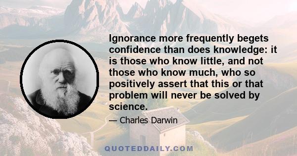 Ignorance more frequently begets confidence than does knowledge: it is those who know little, and not those who know much, who so positively assert that this or that problem will never be solved by science.