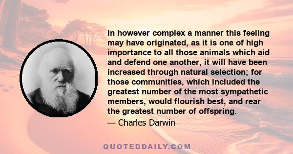 In however complex a manner this feeling may have originated, as it is one of high importance to all those animals which aid and defend one another, it will have been increased through natural selection; for those