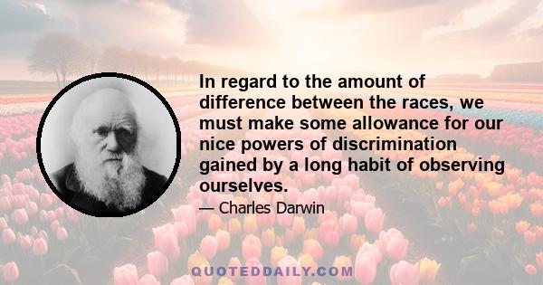 In regard to the amount of difference between the races, we must make some allowance for our nice powers of discrimination gained by a long habit of observing ourselves.