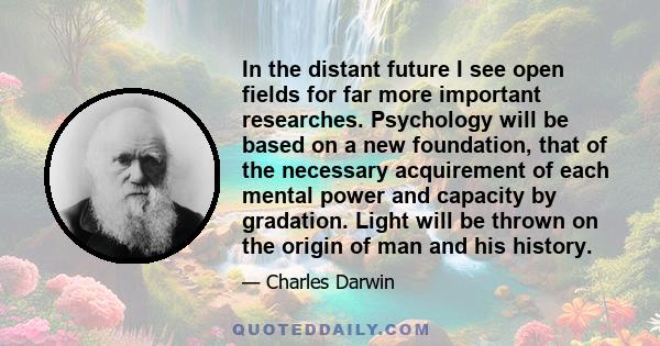 In the distant future I see open fields for far more important researches. Psychology will be based on a new foundation, that of the necessary acquirement of each mental power and capacity by gradation. Light will be