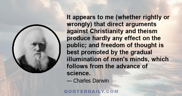 It appears to me (whether rightly or wrongly) that direct arguments against Christianity and theism produce hardly any effect on the public; and freedom of thought is best promoted by the gradual illumination of men's