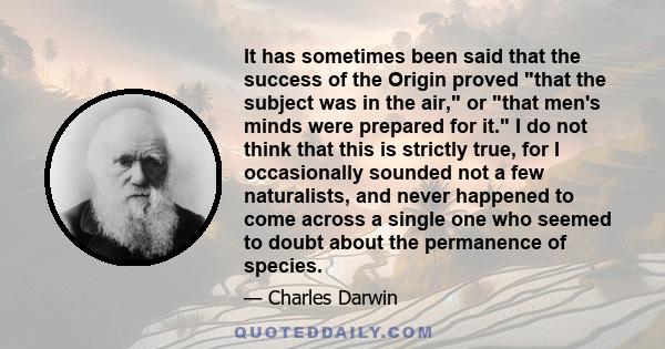 It has sometimes been said that the success of the Origin proved that the subject was in the air, or that men's minds were prepared for it. I do not think that this is strictly true, for I occasionally sounded not a few 