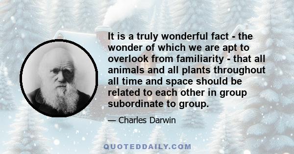 It is a truly wonderful fact - the wonder of which we are apt to overlook from familiarity - that all animals and all plants throughout all time and space should be related to each other in group subordinate to group.