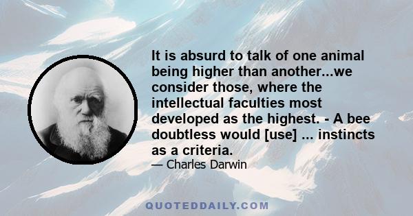 It is absurd to talk of one animal being higher than another...we consider those, where the intellectual faculties most developed as the highest. - A bee doubtless would [use] ... instincts as a criteria.