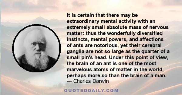 It is certain that there may be extraordinary mental activity with an extremely small absolute mass of nervous matter: thus the wonderfully diversified instincts, mental powers, and affections of ants are notorious, yet 