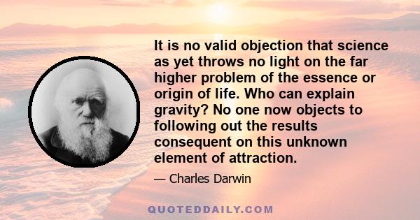 It is no valid objection that science as yet throws no light on the far higher problem of the essence or origin of life. Who can explain gravity? No one now objects to following out the results consequent on this