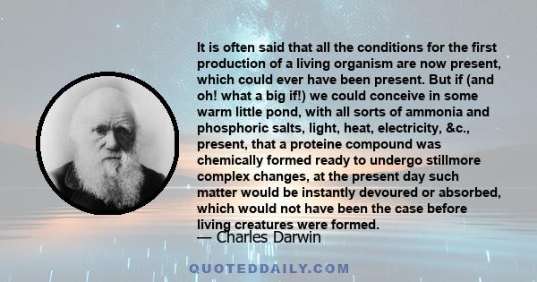 It is often said that all the conditions for the first production of a living organism are now present, which could ever have been present. But if (and oh! what a big if!) we could conceive in some warm little pond,