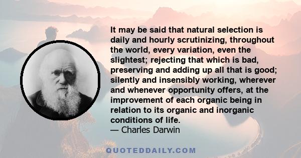 It may be said that natural selection is daily and hourly scrutinizing, throughout the world, every variation, even the slightest; rejecting that which is bad, preserving and adding up all that is good; silently and