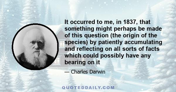 It occurred to me, in 1837, that something might perhaps be made of this question (the origin of the species) by patiently accumulating and reflecting on all sorts of facts which could possibly have any bearing on it