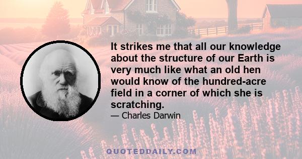 It strikes me that all our knowledge about the structure of our Earth is very much like what an old hen would know of the hundred-acre field in a corner of which she is scratching.