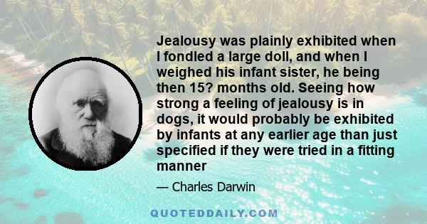 Jealousy was plainly exhibited when I fondled a large doll, and when I weighed his infant sister, he being then 15? months old. Seeing how strong a feeling of jealousy is in dogs, it would probably be exhibited by