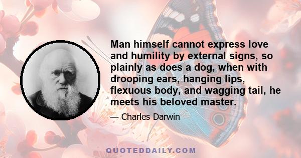 Man himself cannot express love and humility by external signs, so plainly as does a dog, when with drooping ears, hanging lips, flexuous body, and wagging tail, he meets his beloved master.