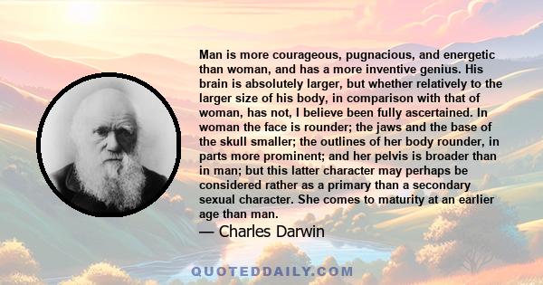 Man is more courageous, pugnacious, and energetic than woman, and has a more inventive genius. His brain is absolutely larger, but whether relatively to the larger size of his body, in comparison with that of woman, has 