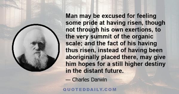 Man may be excused for feeling some pride at having risen, though not through his own exertions, to the very summit of the organic scale; and the fact of his having thus risen, instead of having been aboriginally placed 