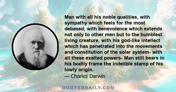 Man with all his noble qualities, with sympathy which feels for the most debased, with benevolence which extends not only to other men but to the humblest living creature, with his god-like intellect which has