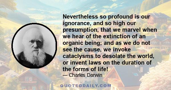 Nevertheless so profound is our ignorance, and so high our presumption, that we marvel when we hear of the extinction of an organic being; and as we do not see the cause, we invoke cataclysms to desolate the world, or