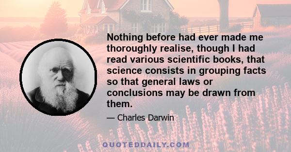 Nothing before had ever made me thoroughly realise, though I had read various scientific books, that science consists in grouping facts so that general laws or conclusions may be drawn from them.