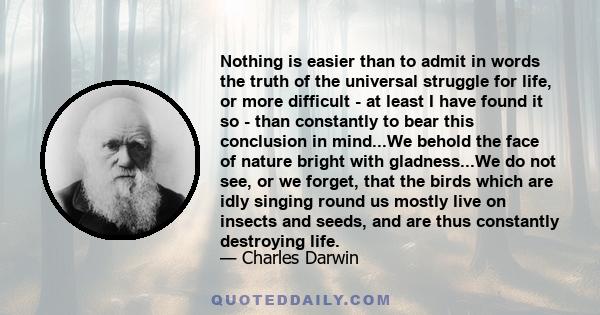 Nothing is easier than to admit in words the truth of the universal struggle for life, or more difficult - at least I have found it so - than constantly to bear this conclusion in mind...We behold the face of nature