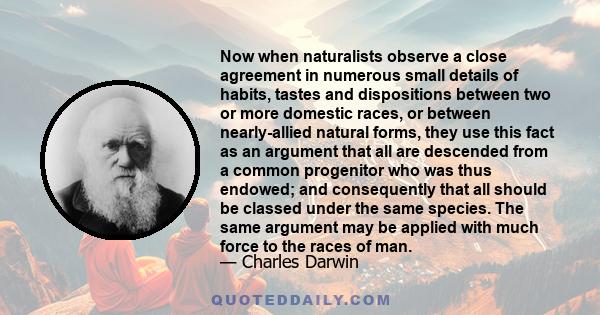 Now when naturalists observe a close agreement in numerous small details of habits, tastes and dispositions between two or more domestic races, or between nearly-allied natural forms, they use this fact as an argument