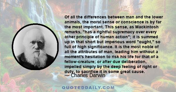 Of all the differences between man and the lower animals, the moral sense or conscience is by far the most important. This sense, as Mackintosh remarks, has a rightful supremacy over every other principle of human