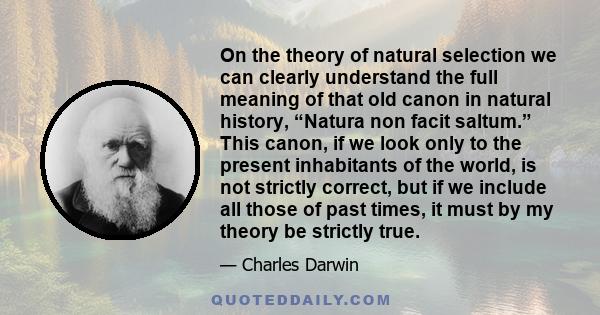 On the theory of natural selection we can clearly understand the full meaning of that old canon in natural history, “Natura non facit saltum.” This canon, if we look only to the present inhabitants of the world, is not