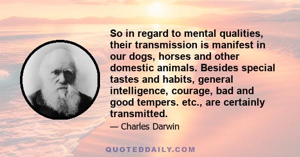 So in regard to mental qualities, their transmission is manifest in our dogs, horses and other domestic animals. Besides special tastes and habits, general intelligence, courage, bad and good tempers. etc., are