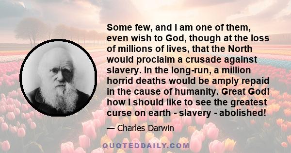 Some few, and I am one of them, even wish to God, though at the loss of millions of lives, that the North would proclaim a crusade against slavery. In the long-run, a million horrid deaths would be amply repaid in the