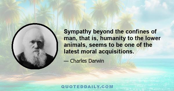 Sympathy beyond the confines of man, that is, humanity to the lower animals, seems to be one of the latest moral acquisitions.