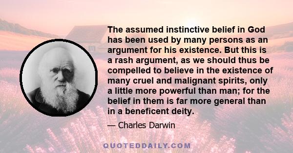 The assumed instinctive belief in God has been used by many persons as an argument for his existence. But this is a rash argument, as we should thus be compelled to believe in the existence of many cruel and malignant