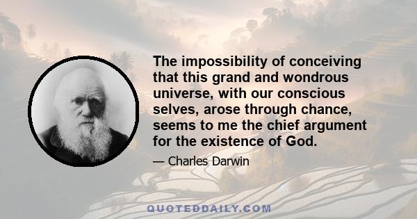 The impossibility of conceiving that this grand and wondrous universe, with our conscious selves, arose through chance, seems to me the chief argument for  the existence of God.