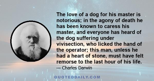 The love of a dog for his master is notorious; in the agony of death he has been known to caress his master, and everyone has heard of the dog suffering under vivisection, who licked the hand of the operator; this man,