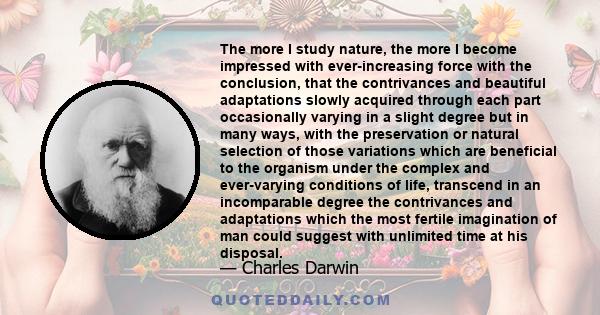 The more I study nature, the more I become impressed with ever-increasing force with the conclusion, that the contrivances and beautiful adaptations slowly acquired through each part occasionally varying in a slight