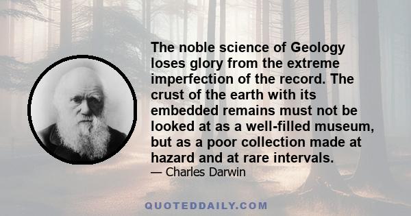 The noble science of Geology loses glory from the extreme imperfection of the record. The crust of the earth with its embedded remains must not be looked at as a well-filled museum, but as a poor collection made at