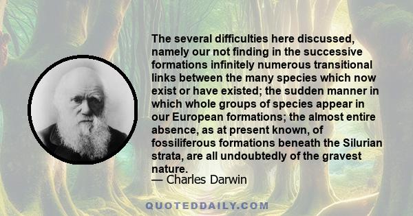 The several difficulties here discussed, namely our not finding in the successive formations infinitely numerous transitional links between the many species which now exist or have existed; the sudden manner in which