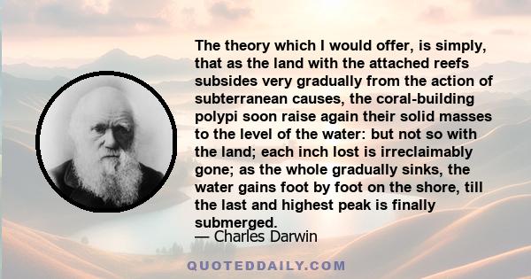 The theory which I would offer, is simply, that as the land with the attached reefs subsides very gradually from the action of subterranean causes, the coral-building polypi soon raise again their solid masses to the